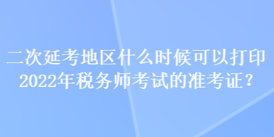 二次延考地區(qū)什么時(shí)候可以打印2022年稅務(wù)師考試的準(zhǔn)考證？