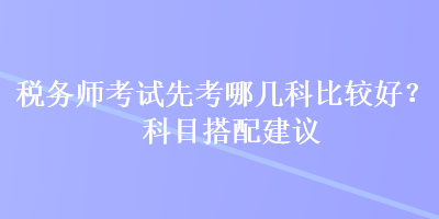 稅務(wù)師考試先考哪幾科比較好？科目搭配建議