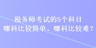 稅務(wù)師考試的5個(gè)科目哪科比較簡(jiǎn)單、哪科比較難？