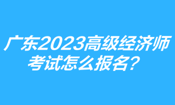 廣東2023年高級(jí)經(jīng)濟(jì)師考試怎么報(bào)名？