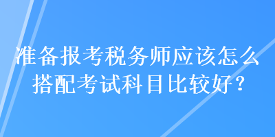 準備報考稅務師應該怎么搭配考試科目比較好？