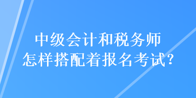 中級會計和稅務師怎樣搭配著報名考試？