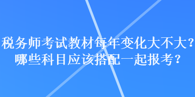 稅務(wù)師考試教材每年變化大不大？哪些科目應(yīng)該搭配一起報考？