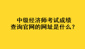 中級(jí)經(jīng)濟(jì)師考試成績(jī)查詢官網(wǎng)的網(wǎng)址是什么？