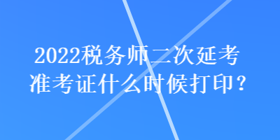 2022稅務(wù)師二次延考準(zhǔn)考證什么時(shí)候打??？