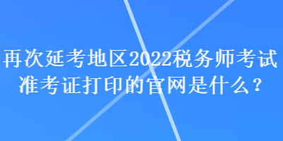 再次延考地區(qū)2022稅務(wù)師考試準考證打印的官網(wǎng)是什么？