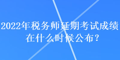 2022年稅務師延期考試成績在什么時候公布？