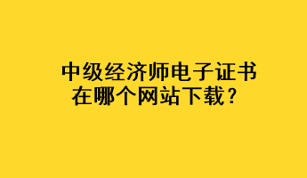 中級(jí)經(jīng)濟(jì)師電子證書(shū)在哪個(gè)網(wǎng)站下載？