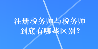 注冊稅務(wù)師與稅務(wù)師到底有哪些區(qū)別？