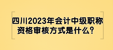 四川2023年會計中級職稱資格審核方式是什么？