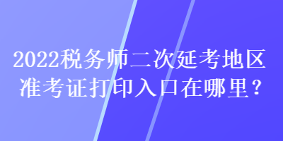 2022稅務(wù)師二次延考地區(qū)準(zhǔn)考證打印入口在哪里？