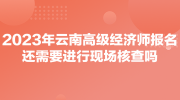 2023年云南高級經(jīng)濟師報名還需要進行現(xiàn)場核查嗎？