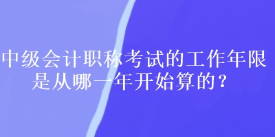 中級會計職稱考試的工作年限是從哪一年開始算的？