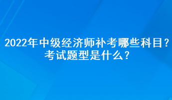 2022年中級經(jīng)濟師補考哪些科目？考試題型是什么？