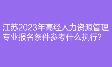 江蘇2023年高經(jīng)人力資源管理專業(yè)報(bào)名條件參考什么執(zhí)行？