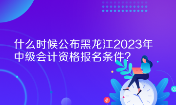 什么時(shí)候公布黑龍江2023年中級(jí)會(huì)計(jì)資格報(bào)名條件？