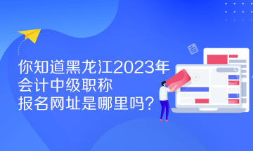 你知道黑龍江2023年會計中級職稱報名網(wǎng)址是哪里嗎？