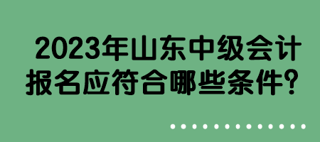 2023年山東中級(jí)會(huì)計(jì)報(bào)名應(yīng)符合哪些條件？