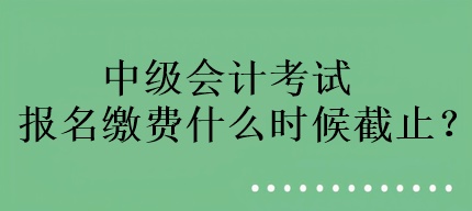 中級會計考試報名繳費什么時候截止？