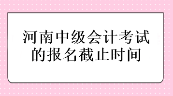 河南中級會計考試的報名截止時間在什么時候？