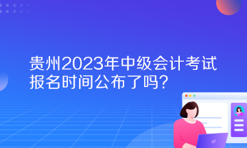 貴州2023年中級(jí)會(huì)計(jì)考試報(bào)名時(shí)間公布了嗎？