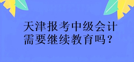 天津報考中級會計需要繼續(xù)教育嗎？