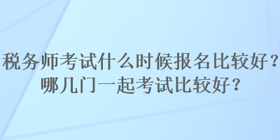 稅務(wù)師考試什么時候報名比較好？哪幾門一起考試比較好？