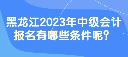 黑龍江2023年中級(jí)會(huì)計(jì)報(bào)名有哪些條件呢？