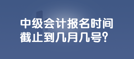 中級會計報名時間截止到幾月幾號？