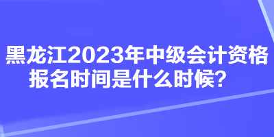 黑龍江2023年中級會計資格報名時間是什么時候？