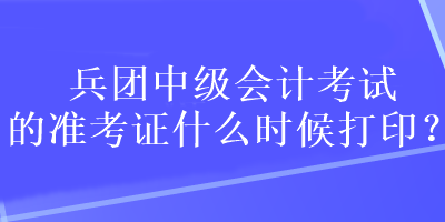 兵團中級會計考試的準(zhǔn)考證什么時候打??？