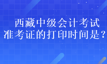 西藏中級會計(jì)考試準(zhǔn)考證的打印時間是？