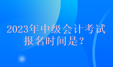 2023年中級會計(jì)考試報(bào)名時(shí)間是？