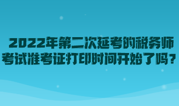 2022年第二次延考的稅務(wù)師考試準(zhǔn)考證打印時間開始了嗎？