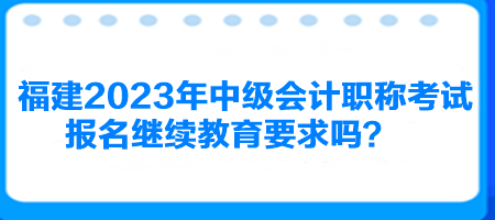 福建2023年中級會計職稱考試報名繼續(xù)教育要求嗎？