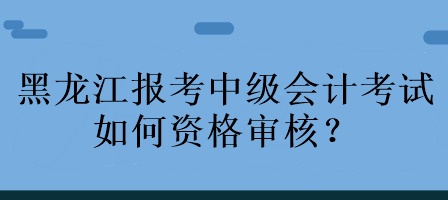 黑龍江報考中級會計考試如何資格審核？