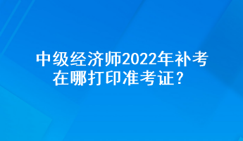 中級經(jīng)濟師2022年補考在哪打印準考證？