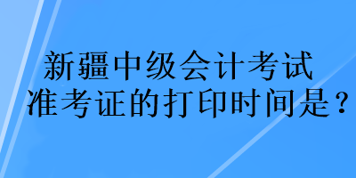 新疆中級(jí)會(huì)計(jì)考試準(zhǔn)考證的打印時(shí)間是？