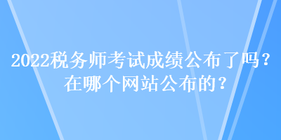 2022稅務師考試成績公布了嗎？在哪個網(wǎng)站公布的？