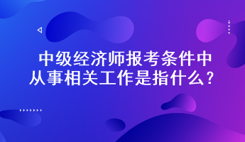 中級(jí)經(jīng)濟(jì)師報(bào)考條件中從事相關(guān)工作是指什么？