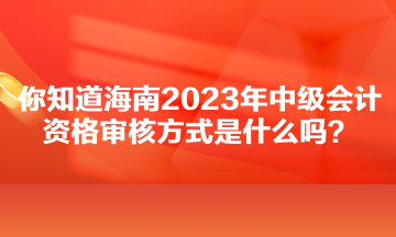 你知道海南2023年中級(jí)會(huì)計(jì)資格審核方式是什么嗎？