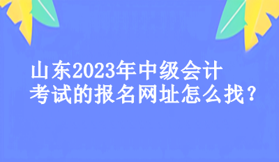 山東2023年中級(jí)會(huì)計(jì)考試的報(bào)名網(wǎng)址怎么找？