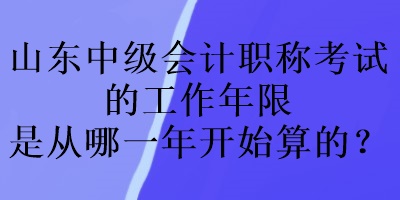 山東中級會計職稱考試的工作年限是從哪一年開始算的？