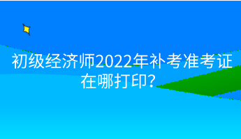 初級經(jīng)濟師2022年補考準(zhǔn)考證在哪打?。? suffix=