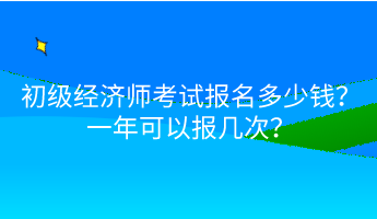 初級經(jīng)濟師考試報名多少錢？一年可以報幾次？