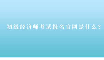 初級經(jīng)濟師考試報名官網(wǎng)是什么？