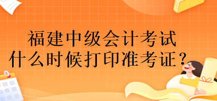 福建中級(jí)會(huì)計(jì)考試什么時(shí)候打印準(zhǔn)考證？