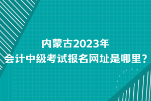 內(nèi)蒙古2023年會計中級考試報名網(wǎng)址是哪里？