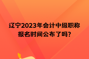 遼寧2023年會計中級職稱報名時間公布了嗎？