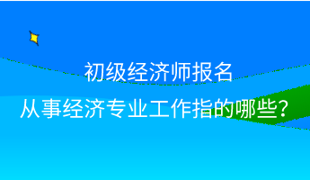 初級經(jīng)濟師報名 從事經(jīng)濟專業(yè)工作指的哪些？